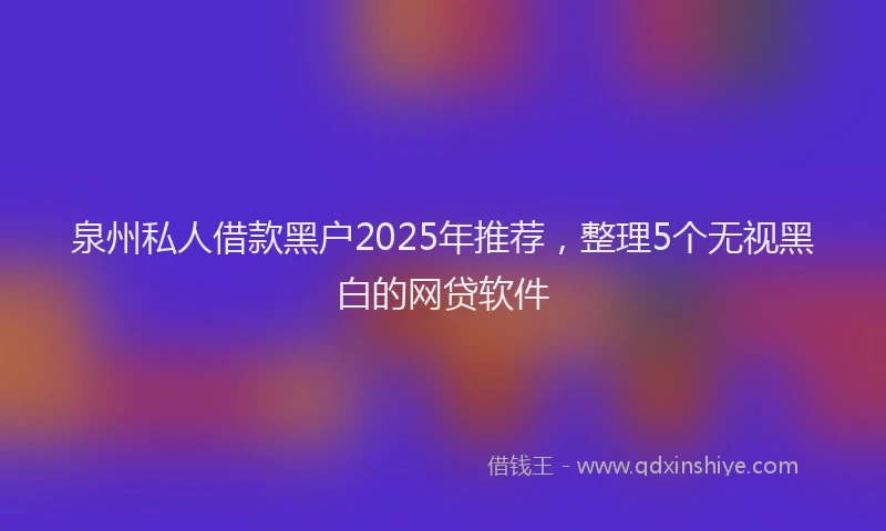 泉州私人借款黑户2025年推荐，整理5个无视黑白的网贷软件
