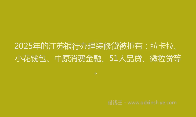 2025年的江苏银行办理装修贷被拒有：拉卡拉、小花钱包、中原消费金融、51人品贷、微粒贷等。