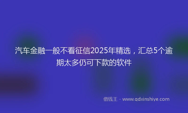 汽车金融一般不看征信2025年精选，汇总5个逾期太多仍可下款的软件