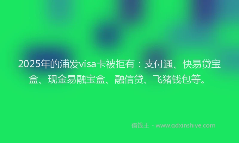 2025年的浦发visa卡被拒有：支付通、快易贷宝盒、现金易融宝盒、融信贷、飞猪钱包等。
