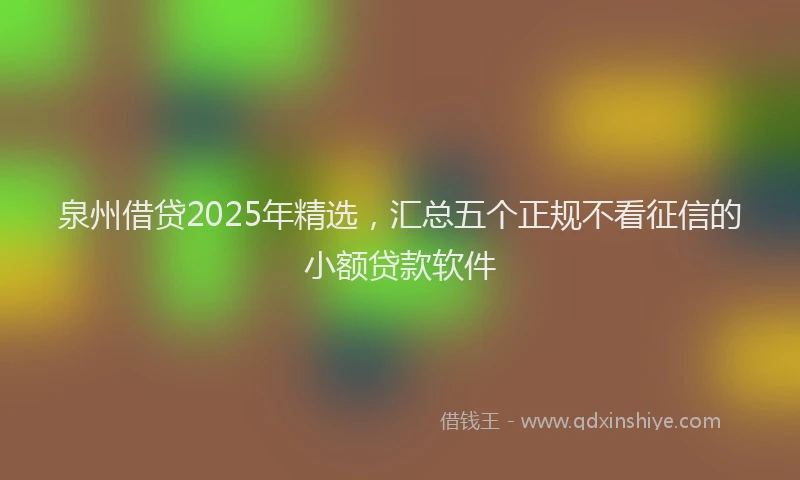 泉州借贷2025年精选，汇总五个正规不看征信的小额贷款软件