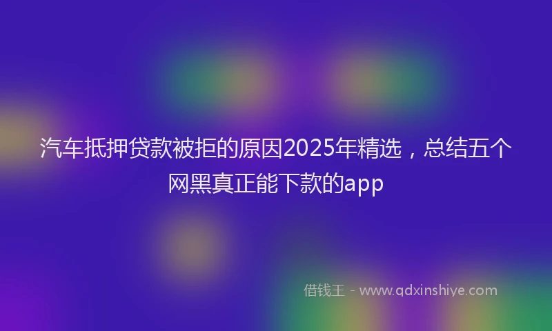 汽车抵押贷款被拒的原因2025年精选，总结五个网黑真正能下款的app