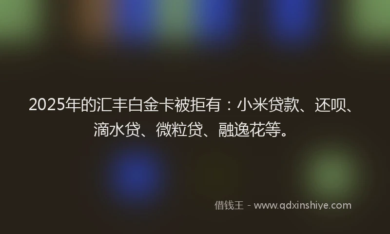 2025年的汇丰白金卡被拒有：小米贷款、还呗、滴水贷、微粒贷、融逸花等。