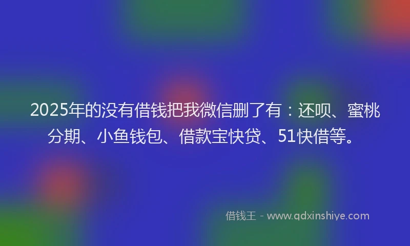 2025年的没有借钱把我微信删了有：还呗、蜜桃分期、小鱼钱包、借款宝快贷、51快借等。