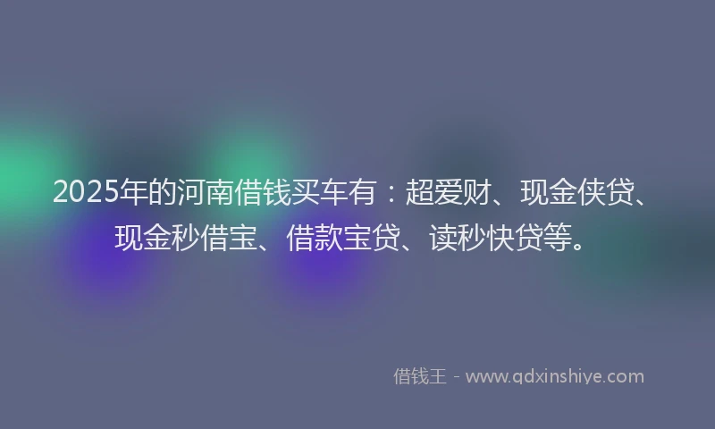 2025年的河南借钱买车有：超爱财、现金侠贷、现金秒借宝、借款宝贷、读秒快贷等。