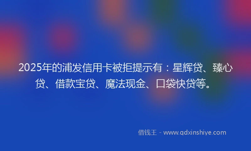 2025年的浦发信用卡被拒提示有：星辉贷、臻心贷、借款宝贷、魔法现金、口袋快贷等。