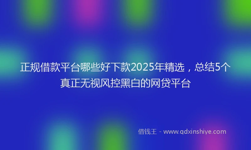 正规借款平台哪些好下款2025年精选，总结5个真正无视风控黑白的网贷平台