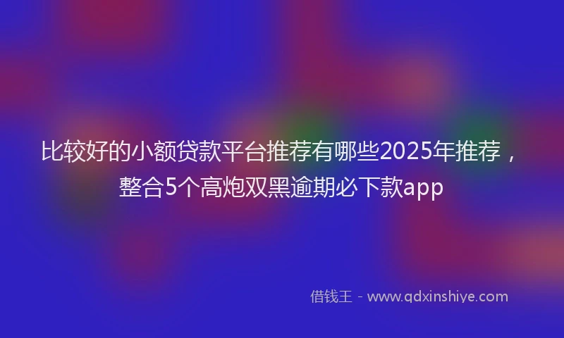 比较好的小额贷款平台推荐有哪些2025年推荐，整合5个高炮双黑逾期必下款app