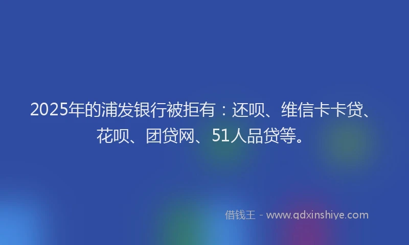 2025年的浦发银行被拒有：还呗、维信卡卡贷、花呗、团贷网、51人品贷等。