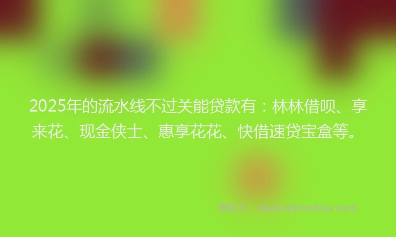 2025年的流水线不过关能贷款有：林林借呗、享来花、现金侠士、惠享花花、快借速贷宝盒等。