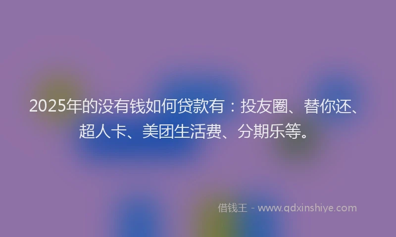 2025年的没有钱如何贷款有：投友圈、替你还、超人卡、美团生活费、分期乐等。