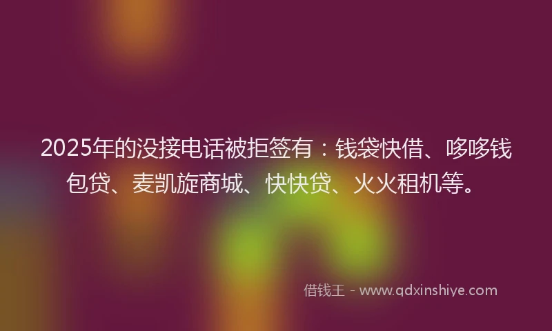 2025年的没接电话被拒签有：钱袋快借、哆哆钱包贷、麦凯旋商城、快快贷、火火租机等。