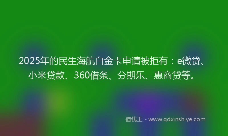 2025年的民生海航白金卡申请被拒有：e微贷、小米贷款、360借条、分期乐、惠商贷等。