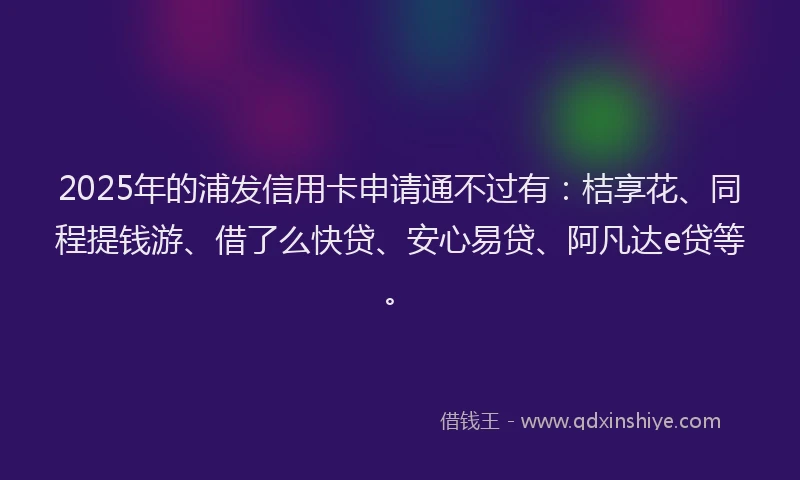 2025年的浦发信用卡申请通不过有：桔享花、同程提钱游、借了么快贷、安心易贷、阿凡达e贷等。