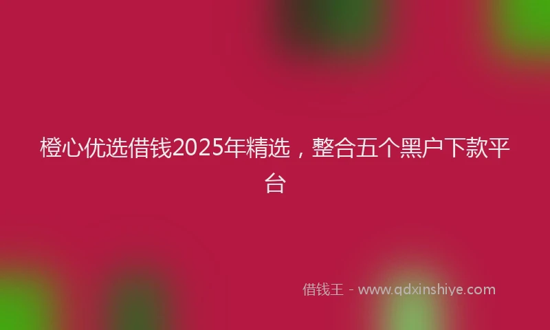 橙心优选借钱2025年精选，整合五个黑户下款平台