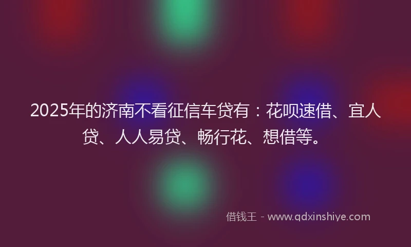 2025年的济南不看征信车贷有：花呗速借、宜人贷、人人易贷、畅行花、想借等。