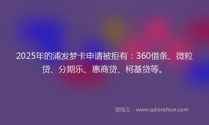 2025年的浦发梦卡申请被拒有：360借条、微粒贷、分期乐、惠商贷、柯基贷等。