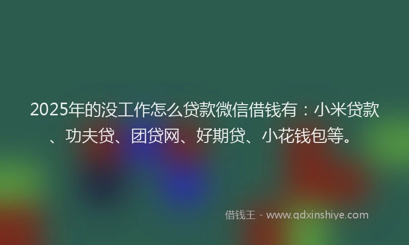 2025年的没工作怎么贷款微信借钱有：小米贷款、功夫贷、团贷网、好期贷、小花钱包等。