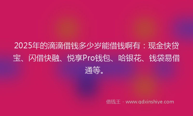 2025年的滴滴借钱多少岁能借钱啊有：现金快贷宝、闪借快融、悦享Pro钱包、哈银花、钱袋易借通等。