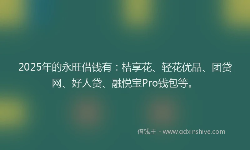 2025年的永旺借钱有：桔享花、轻花优品、团贷网、好人贷、融悦宝Pro钱包等。