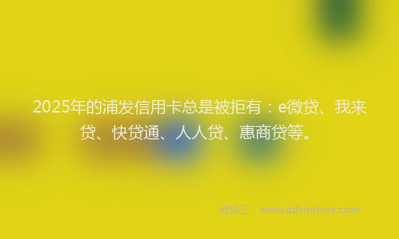 2025年的浦发信用卡总是被拒有：e微贷、我来贷、快贷通、人人贷、惠商贷等。