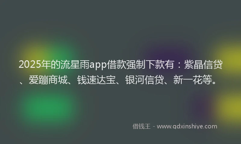2025年的流星雨app借款强制下款有：紫晶信贷、爱蹦商城、钱速达宝、银河信贷、新一花等。