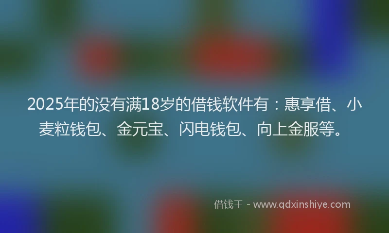 2025年的没有满18岁的借钱软件有：惠享借、小麦粒钱包、金元宝、闪电钱包、向上金服等。