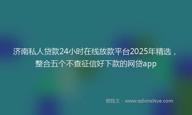 济南私人贷款24小时在线放款平台2025年精选，整合五个不查征信好下款的网贷app