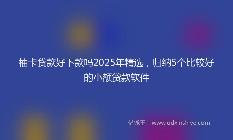 柚卡贷款好下款吗2025年精选，归纳5个比较好的小额贷款软件