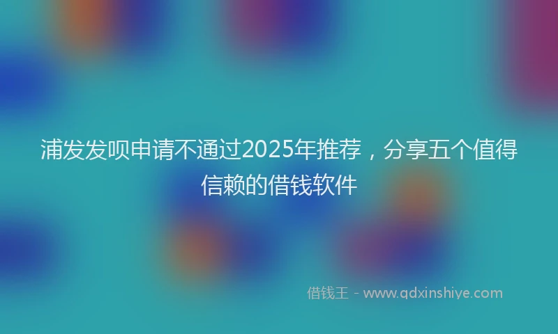 浦发发呗申请不通过2025年推荐，分享五个值得信赖的借钱软件