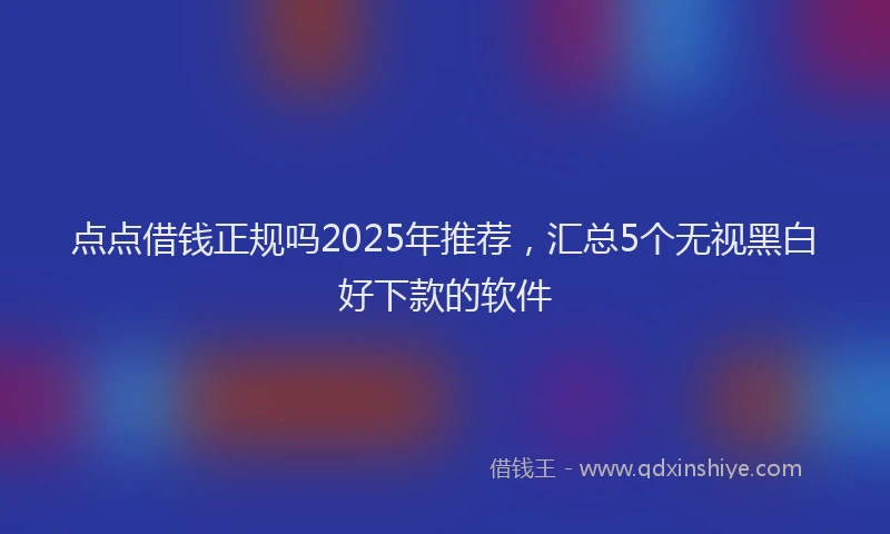 点点借钱正规吗2025年推荐，汇总5个无视黑白好下款的软件