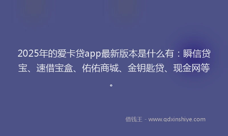 2025年的爱卡贷app最新版本是什么有：瞬信贷宝、速借宝盒、佑佑商城、金钥匙贷、现金网等。