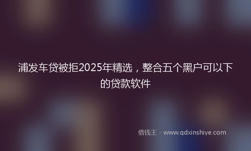 浦发车贷被拒2025年精选，整合五个黑户可以下的贷款软件