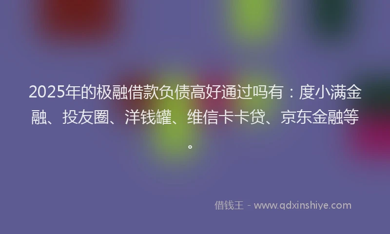 2025年的极融借款负债高好通过吗有：度小满金融、投友圈、洋钱罐、维信卡卡贷、京东金融等。