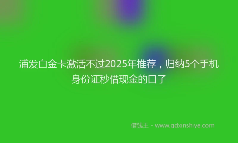 浦发白金卡激活不过2025年推荐，归纳5个手机身份证秒借现金的口子