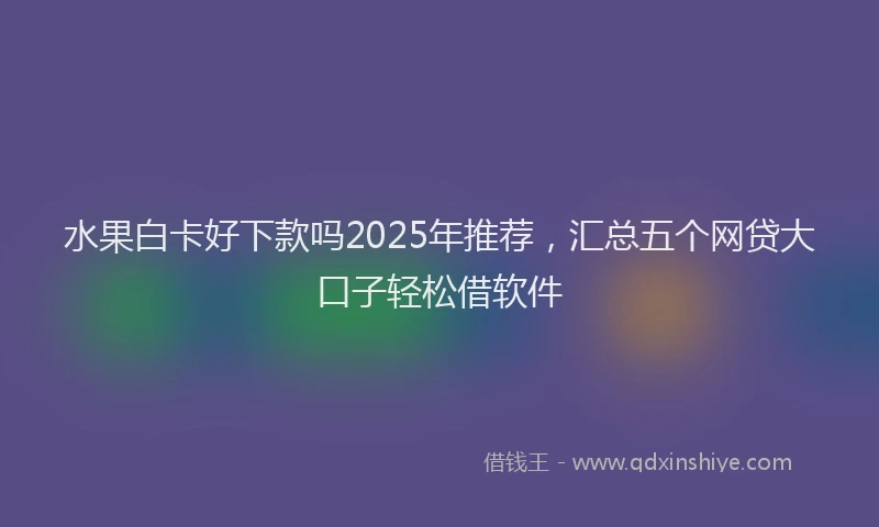 水果白卡好下款吗2025年推荐，汇总五个网贷大口子轻松借软件