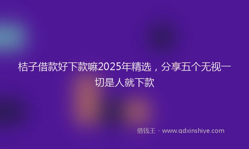 桔子借款好下款嘛2025年精选，分享五个无视一切是人就下款