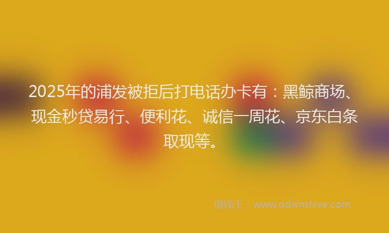 2025年的浦发被拒后打电话办卡有：黑鲸商场、现金秒贷易行、便利花、诚信一周花、京东白条取现等。