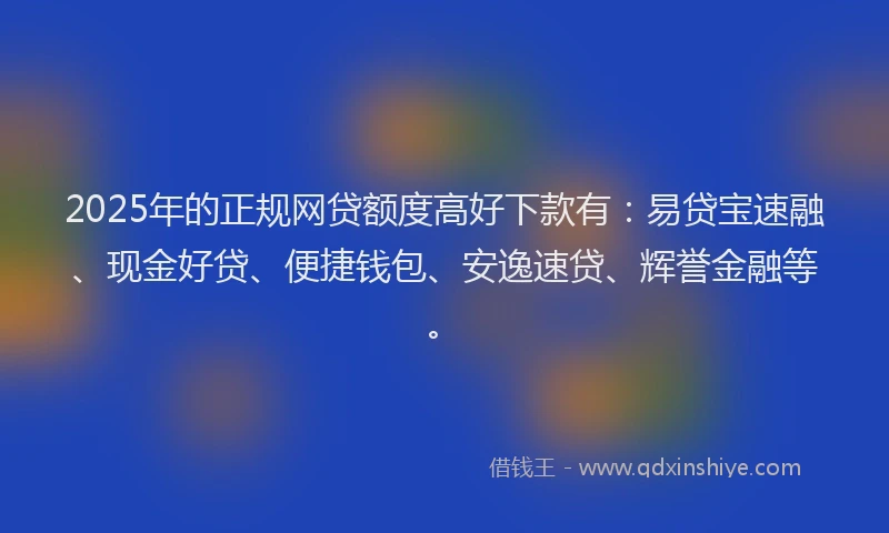 2025年的正规网贷额度高好下款有：易贷宝速融、现金好贷、便捷钱包、安逸速贷、辉誉金融等。