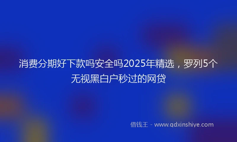 消费分期好下款吗安全吗2025年精选，罗列5个无视黑白户秒过的网贷