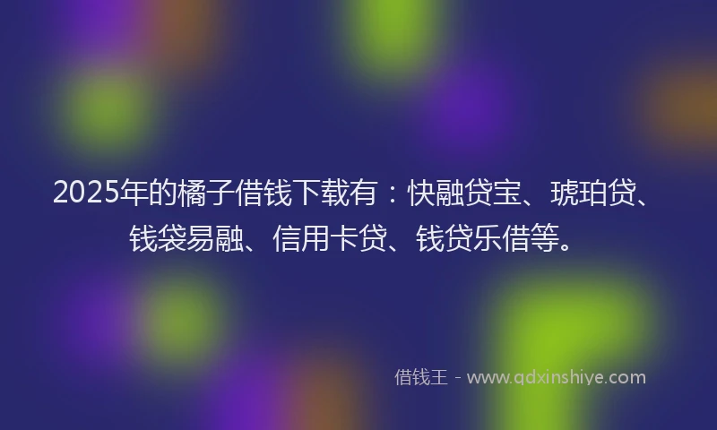 2025年的橘子借钱下载有：快融贷宝、琥珀贷、钱袋易融、信用卡贷、钱贷乐借等。