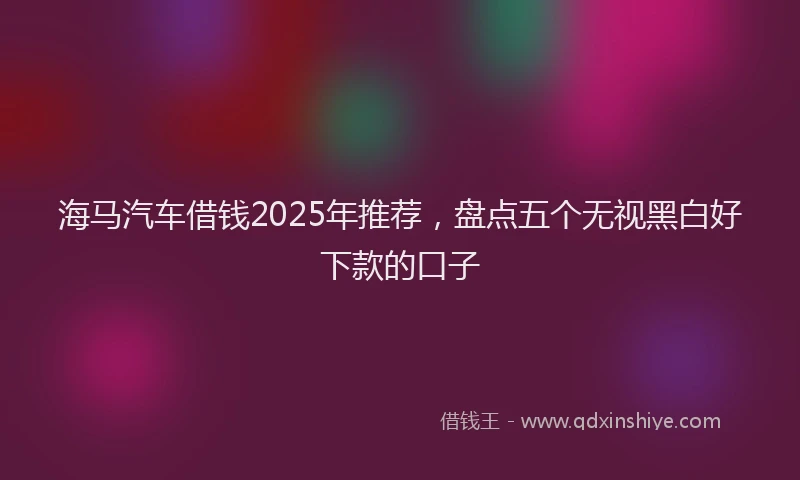 海马汽车借钱2025年推荐，盘点五个无视黑白好下款的口子