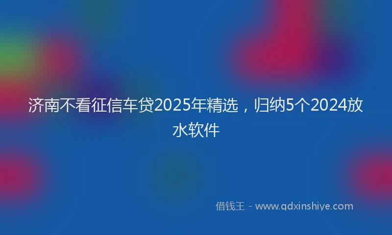济南不看征信车贷2025年精选，归纳5个2024放水软件