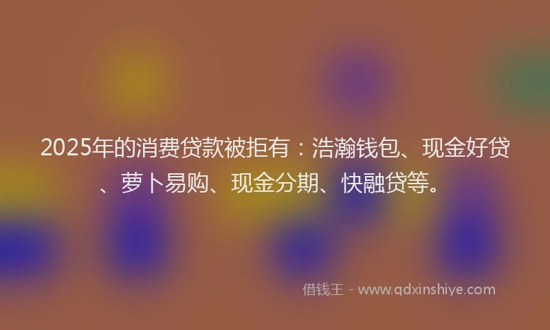 2025年的消费贷款被拒有：浩瀚钱包、现金好贷、萝卜易购、现金分期、快融贷等。
