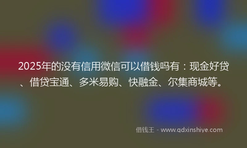 2025年的没有信用微信可以借钱吗有：现金好贷、借贷宝通、多米易购、快融金、尔集商城等。