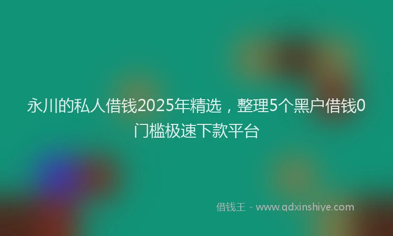 永川的私人借钱2025年精选，整理5个黑户借钱0门槛极速下款平台