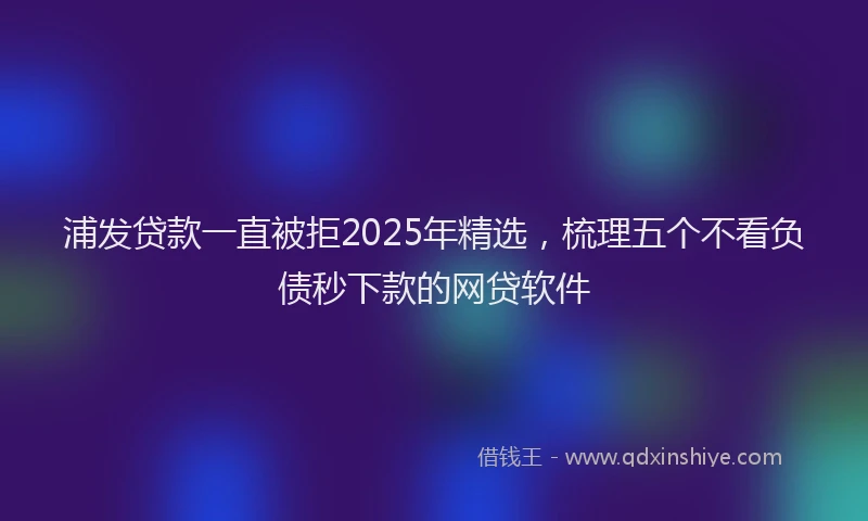 浦发贷款一直被拒2025年精选，梳理五个不看负债秒下款的网贷软件
