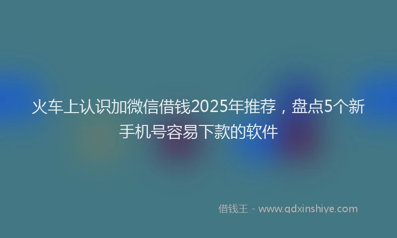 火车上认识加微信借钱2025年推荐，盘点5个新手机号容易下款的软件