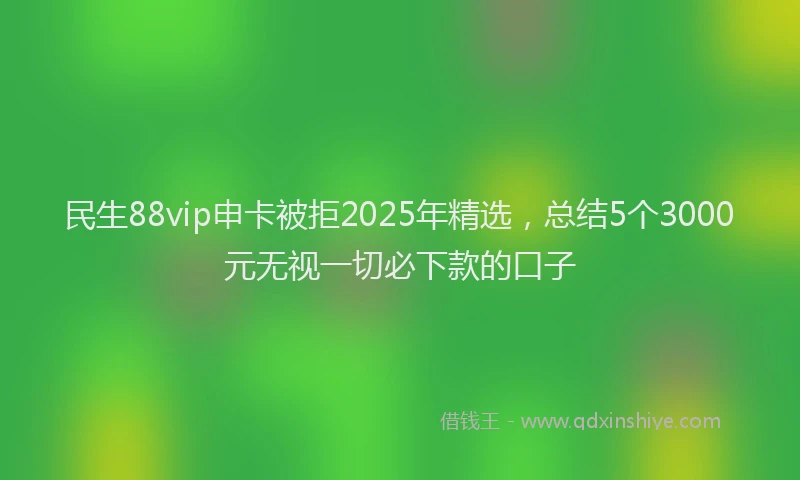 民生88vip申卡被拒2025年精选，总结5个3000元无视一切必下款的口子