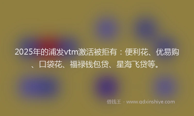 2025年的浦发vtm激活被拒有：便利花、优易购、口袋花、福禄钱包贷、星海飞贷等。